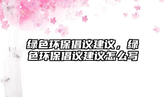 綠色環(huán)保倡議建議，綠色環(huán)保倡議建議怎么寫(xiě)