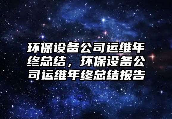 環(huán)保設(shè)備公司運(yùn)維年終總結(jié)，環(huán)保設(shè)備公司運(yùn)維年終總結(jié)報(bào)告