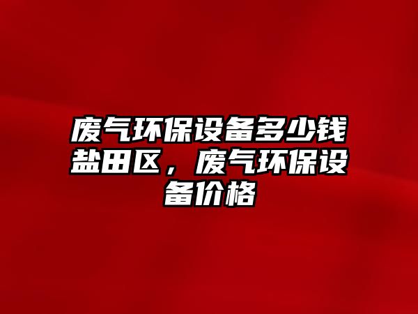 廢氣環(huán)保設(shè)備多少錢鹽田區(qū)，廢氣環(huán)保設(shè)備價格