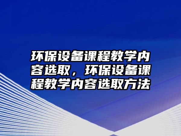 環(huán)保設(shè)備課程教學(xué)內(nèi)容選取，環(huán)保設(shè)備課程教學(xué)內(nèi)容選取方法