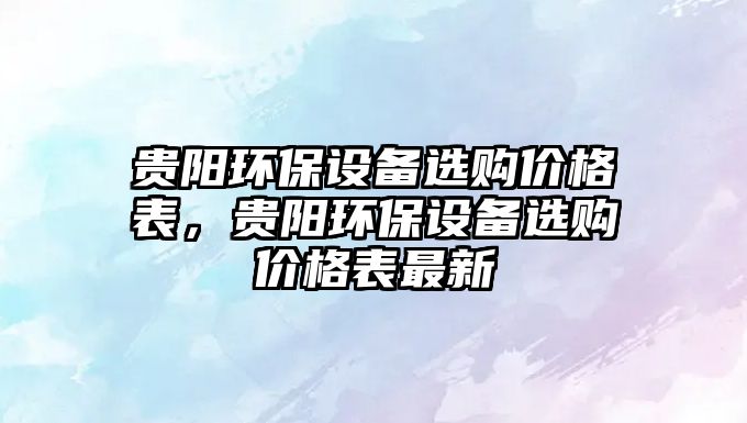 貴陽(yáng)環(huán)保設(shè)備選購(gòu)價(jià)格表，貴陽(yáng)環(huán)保設(shè)備選購(gòu)價(jià)格表最新