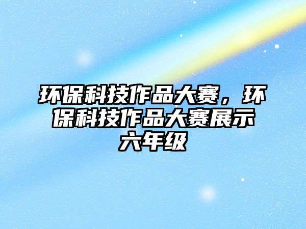 環(huán)保科技作品大賽，環(huán)保科技作品大賽展示六年級(jí)