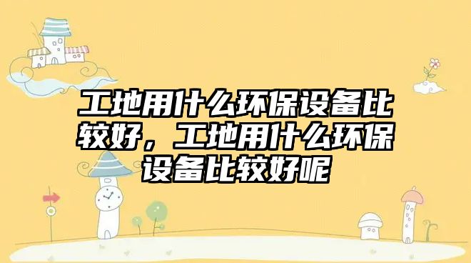 工地用什么環(huán)保設(shè)備比較好，工地用什么環(huán)保設(shè)備比較好呢