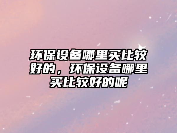 環(huán)保設(shè)備哪里買(mǎi)比較好的，環(huán)保設(shè)備哪里買(mǎi)比較好的呢