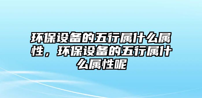 環(huán)保設(shè)備的五行屬什么屬性，環(huán)保設(shè)備的五行屬什么屬性呢