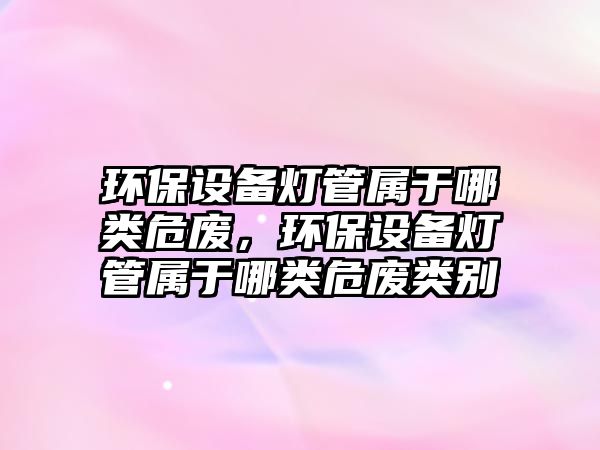 環(huán)保設(shè)備燈管屬于哪類危廢，環(huán)保設(shè)備燈管屬于哪類危廢類別