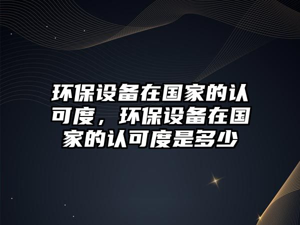 環(huán)保設(shè)備在國家的認(rèn)可度，環(huán)保設(shè)備在國家的認(rèn)可度是多少