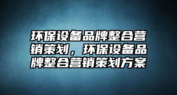 環(huán)保設(shè)備品牌整合營(yíng)銷策劃，環(huán)保設(shè)備品牌整合營(yíng)銷策劃方案