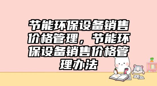 節(jié)能環(huán)保設備銷售價格管理，節(jié)能環(huán)保設備銷售價格管理辦法