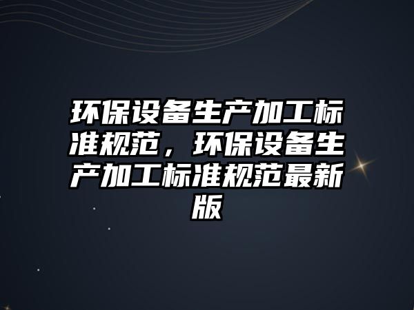 環(huán)保設(shè)備生產(chǎn)加工標(biāo)準(zhǔn)規(guī)范，環(huán)保設(shè)備生產(chǎn)加工標(biāo)準(zhǔn)規(guī)范最新版