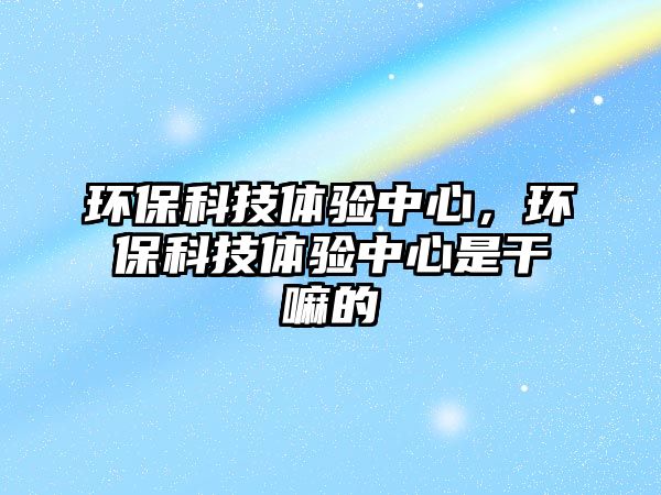 環(huán)保科技體驗(yàn)中心，環(huán)?？萍俭w驗(yàn)中心是干嘛的