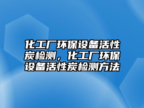 化工廠環(huán)保設(shè)備活性炭檢測(cè)，化工廠環(huán)保設(shè)備活性炭檢測(cè)方法