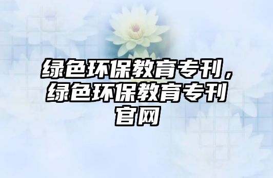 綠色環(huán)保教育專刊，綠色環(huán)保教育?？倬W(wǎng)