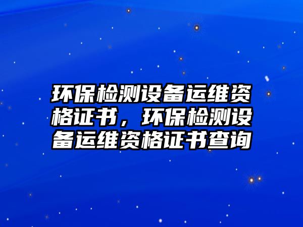 環(huán)保檢測設(shè)備運維資格證書，環(huán)保檢測設(shè)備運維資格證書查詢