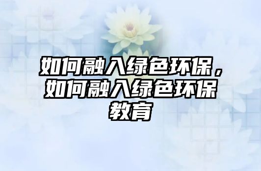 如何融入綠色環(huán)保，如何融入綠色環(huán)保教育