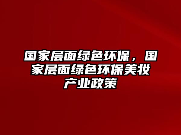 國(guó)家層面綠色環(huán)保，國(guó)家層面綠色環(huán)保美妝產(chǎn)業(yè)政策