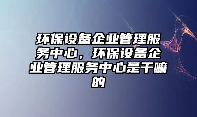 環(huán)保設(shè)備企業(yè)管理服務(wù)中心，環(huán)保設(shè)備企業(yè)管理服務(wù)中心是干嘛的