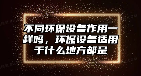 不同環(huán)保設(shè)備作用一樣嗎，環(huán)保設(shè)備適用于什么地方都是