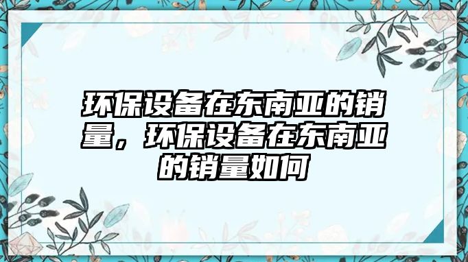 環(huán)保設(shè)備在東南亞的銷量，環(huán)保設(shè)備在東南亞的銷量如何