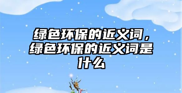 綠色環(huán)保的近義詞，綠色環(huán)保的近義詞是什么