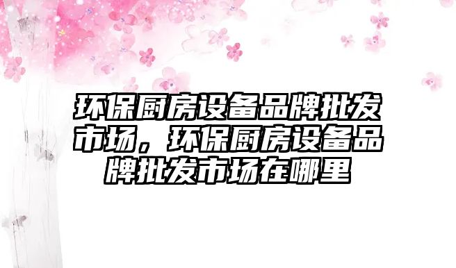 環(huán)保廚房設(shè)備品牌批發(fā)市場(chǎng)，環(huán)保廚房設(shè)備品牌批發(fā)市場(chǎng)在哪里