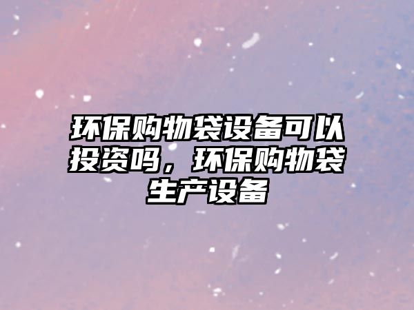 環(huán)保購物袋設(shè)備可以投資嗎，環(huán)保購物袋生產(chǎn)設(shè)備