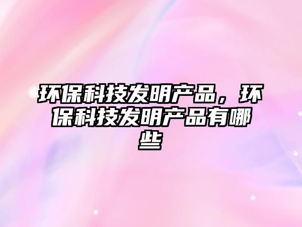 環(huán)?？萍及l(fā)明產(chǎn)品，環(huán)?？萍及l(fā)明產(chǎn)品有哪些