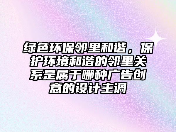 綠色環(huán)保鄰里和諧，保護(hù)環(huán)境和諧的鄰里關(guān)系是屬于哪種廣告創(chuàng)意的設(shè)計(jì)主調(diào)