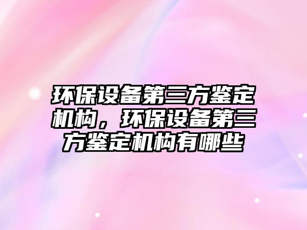 環(huán)保設(shè)備第三方鑒定機(jī)構(gòu)，環(huán)保設(shè)備第三方鑒定機(jī)構(gòu)有哪些