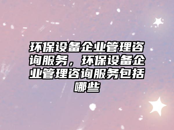 環(huán)保設(shè)備企業(yè)管理咨詢服務(wù)，環(huán)保設(shè)備企業(yè)管理咨詢服務(wù)包括哪些