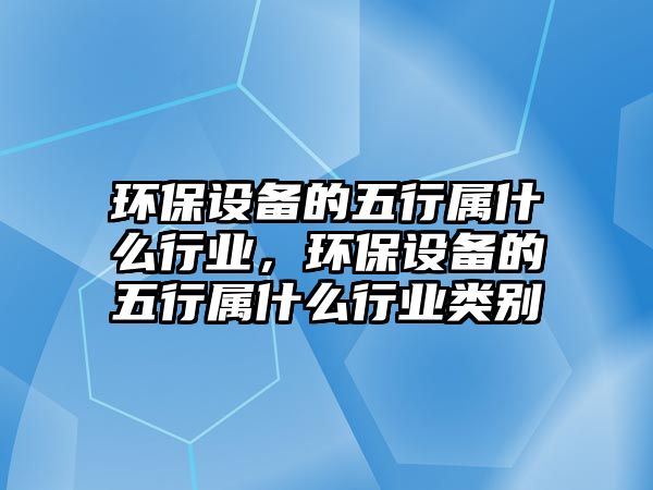 環(huán)保設(shè)備的五行屬什么行業(yè)，環(huán)保設(shè)備的五行屬什么行業(yè)類別