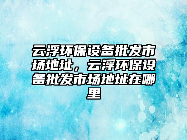 云浮環(huán)保設(shè)備批發(fā)市場(chǎng)地址，云浮環(huán)保設(shè)備批發(fā)市場(chǎng)地址在哪里