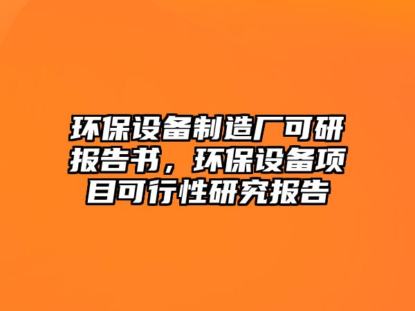 環(huán)保設(shè)備制造廠可研報告書，環(huán)保設(shè)備項目可行性研究報告