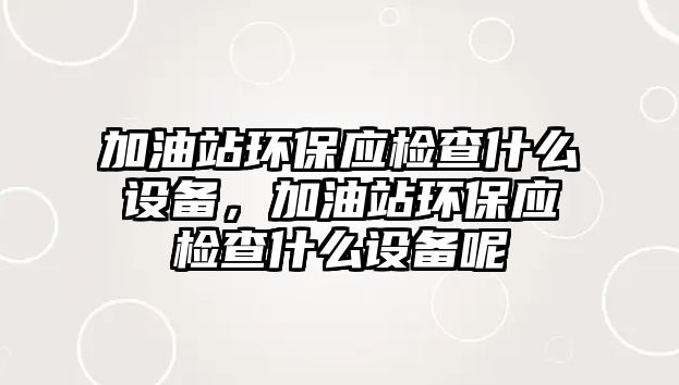 加油站環(huán)保應(yīng)檢查什么設(shè)備，加油站環(huán)保應(yīng)檢查什么設(shè)備呢