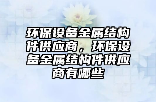 環(huán)保設(shè)備金屬結(jié)構(gòu)件供應(yīng)商，環(huán)保設(shè)備金屬結(jié)構(gòu)件供應(yīng)商有哪些