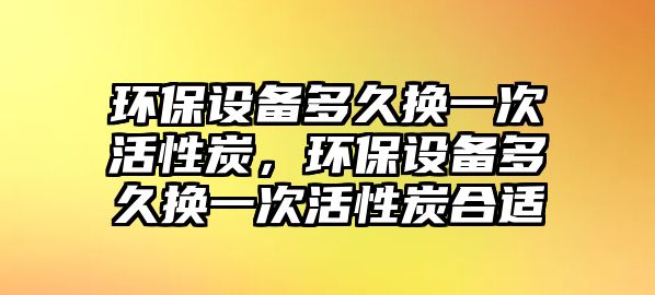 環(huán)保設(shè)備多久換一次活性炭，環(huán)保設(shè)備多久換一次活性炭合適