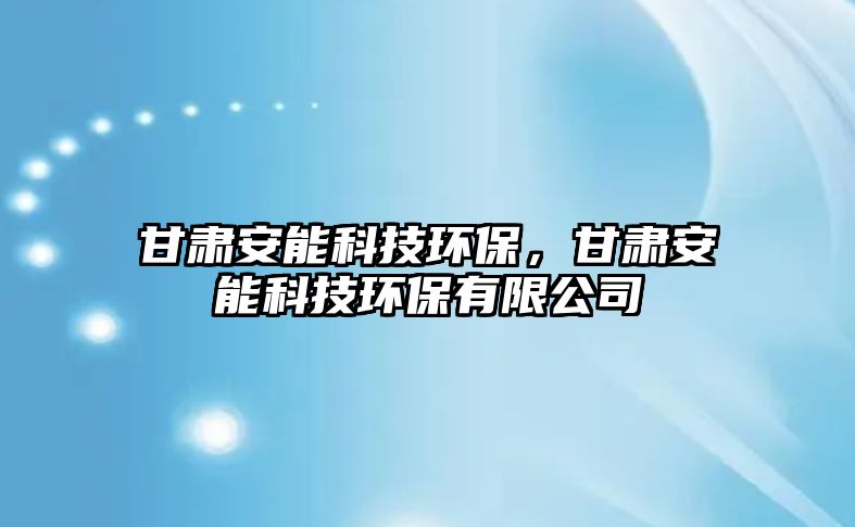 甘肅安能科技環(huán)保，甘肅安能科技環(huán)保有限公司