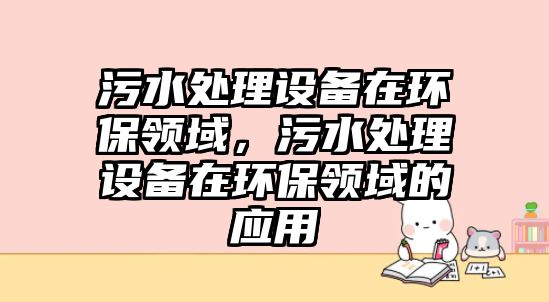 污水處理設(shè)備在環(huán)保領(lǐng)域，污水處理設(shè)備在環(huán)保領(lǐng)域的應(yīng)用