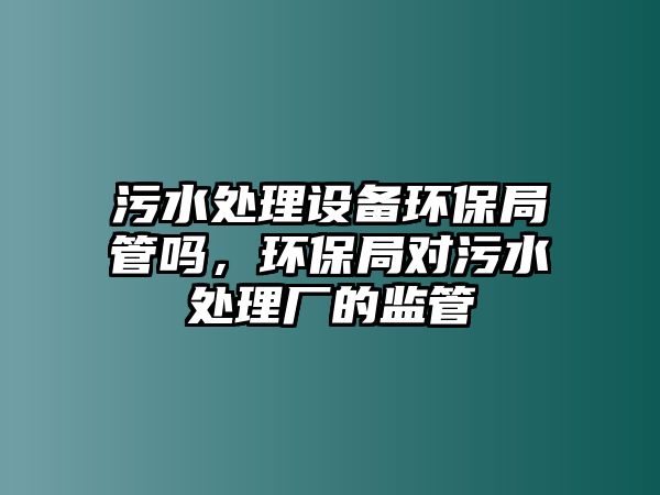 污水處理設備環(huán)保局管嗎，環(huán)保局對污水處理廠的監(jiān)管