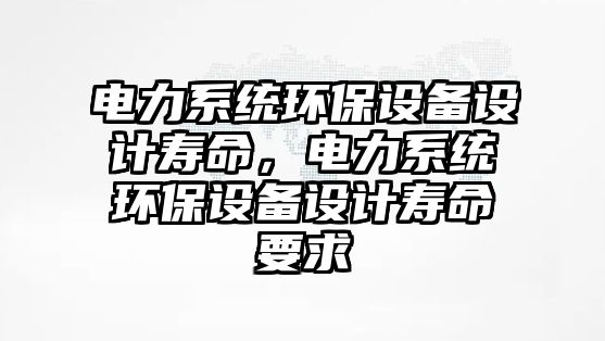 電力系統(tǒng)環(huán)保設(shè)備設(shè)計壽命，電力系統(tǒng)環(huán)保設(shè)備設(shè)計壽命要求