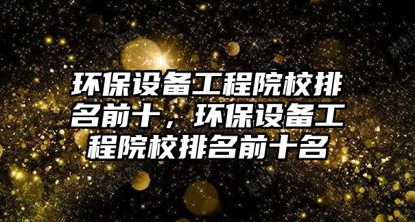 環(huán)保設(shè)備工程院校排名前十，環(huán)保設(shè)備工程院校排名前十名