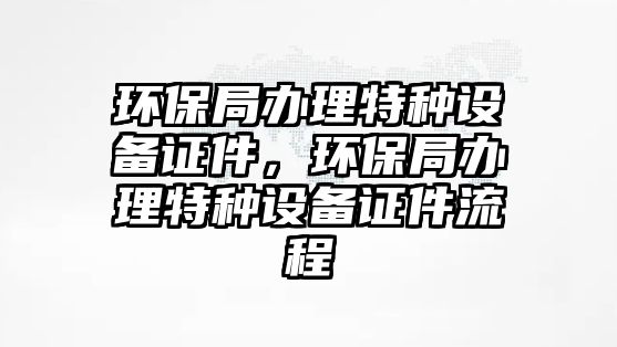 環(huán)保局辦理特種設(shè)備證件，環(huán)保局辦理特種設(shè)備證件流程