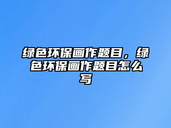 綠色環(huán)保畫作題目，綠色環(huán)保畫作題目怎么寫