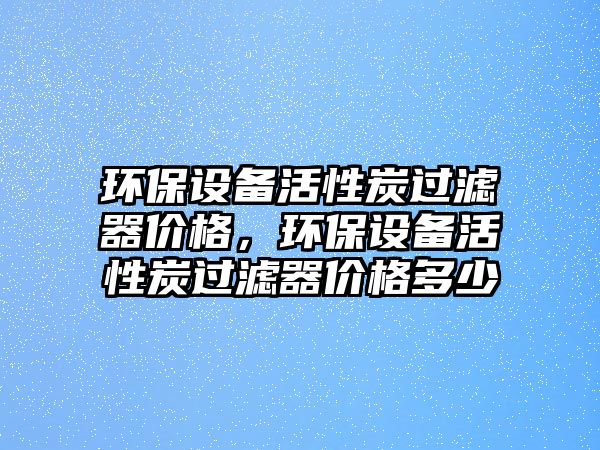 環(huán)保設(shè)備活性炭過濾器價格，環(huán)保設(shè)備活性炭過濾器價格多少