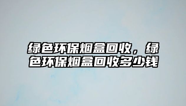 綠色環(huán)保煙盒回收，綠色環(huán)保煙盒回收多少錢