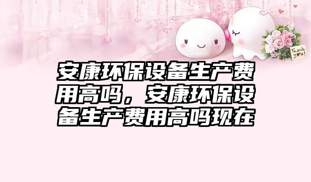 安康環(huán)保設(shè)備生產(chǎn)費(fèi)用高嗎，安康環(huán)保設(shè)備生產(chǎn)費(fèi)用高嗎現(xiàn)在