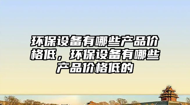 環(huán)保設(shè)備有哪些產(chǎn)品價(jià)格低，環(huán)保設(shè)備有哪些產(chǎn)品價(jià)格低的