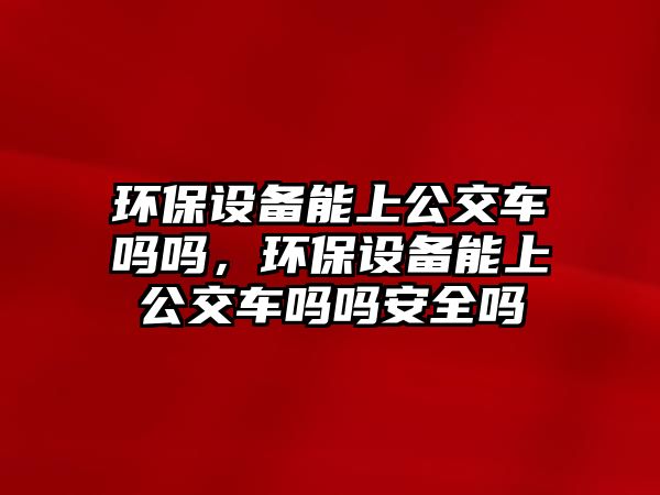 環(huán)保設(shè)備能上公交車嗎嗎，環(huán)保設(shè)備能上公交車嗎嗎安全嗎