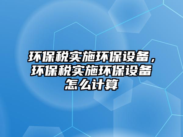 環(huán)保稅實(shí)施環(huán)保設(shè)備，環(huán)保稅實(shí)施環(huán)保設(shè)備怎么計(jì)算