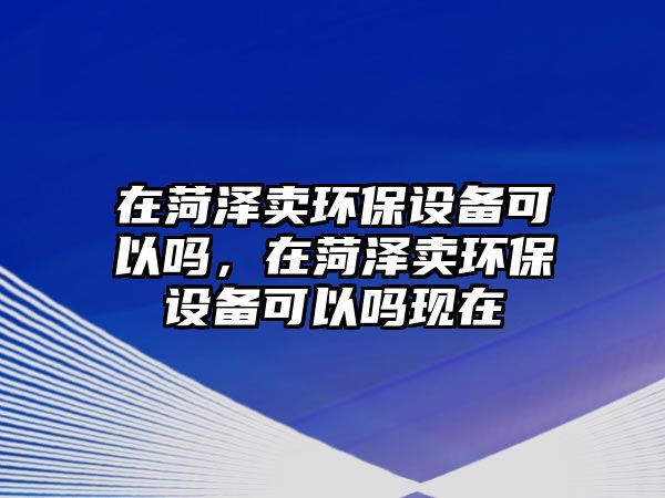 在菏澤賣環(huán)保設(shè)備可以嗎，在菏澤賣環(huán)保設(shè)備可以嗎現(xiàn)在